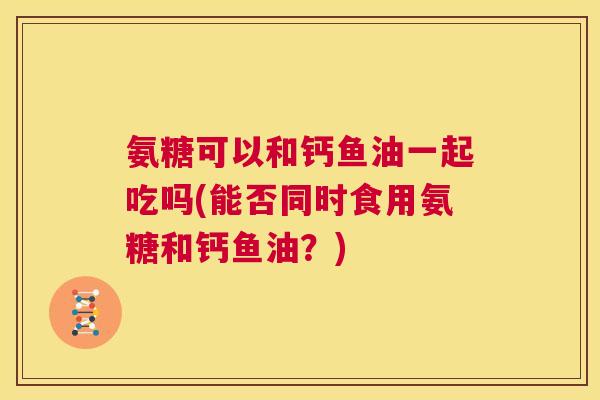 氨糖可以和钙鱼油一起吃吗(能否同时食用氨糖和钙鱼油？)