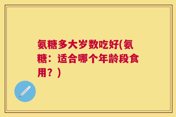 氨糖多大岁数吃好(氨糖：适合哪个年龄段食用？)