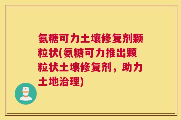 氨糖可力土壤修复剂颗粒状(氨糖可力推出颗粒状土壤修复剂，助力土地治理)