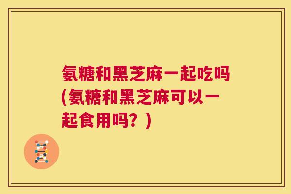氨糖和黑芝麻一起吃吗(氨糖和黑芝麻可以一起食用吗？)