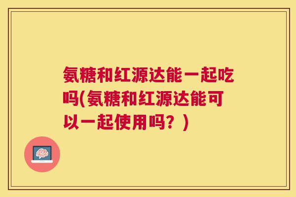 氨糖和红源达能一起吃吗(氨糖和红源达能可以一起使用吗？)
