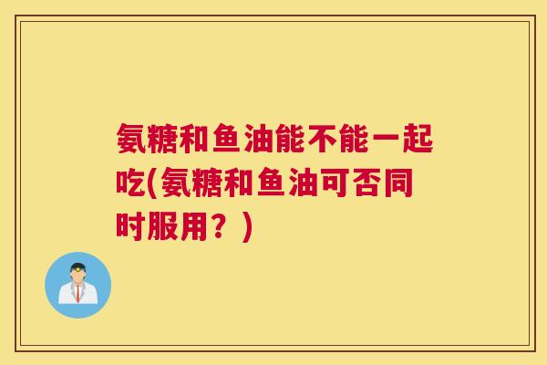 氨糖和鱼油能不能一起吃(氨糖和鱼油可否同时服用？)