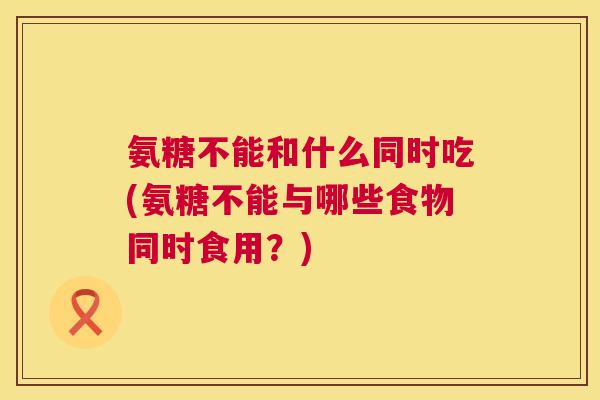 氨糖不能和什么同时吃(氨糖不能与哪些食物同时食用？)