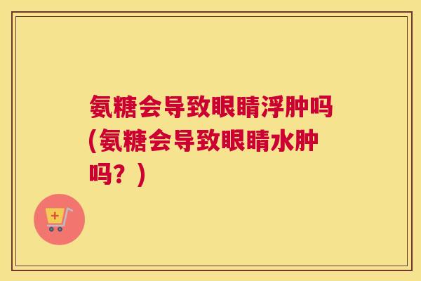 氨糖会导致眼睛浮肿吗(氨糖会导致眼睛水肿吗？)