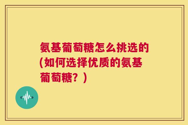 氨基葡萄糖怎么挑选的(如何选择优质的氨基葡萄糖？)