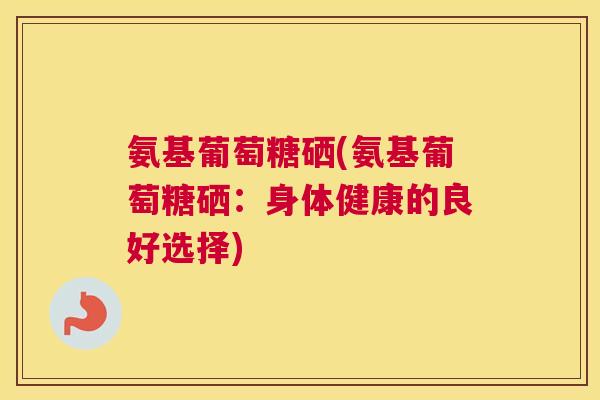氨基葡萄糖硒(氨基葡萄糖硒：身体健康的良好选择)
