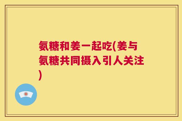 氨糖和姜一起吃(姜与氨糖共同摄入引人关注)