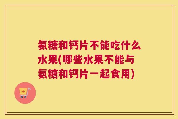 氨糖和钙片不能吃什么水果(哪些水果不能与氨糖和钙片一起食用)