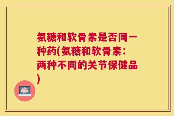 氨糖和软骨素是否同一种药(氨糖和软骨素：两种不同的关节保健品)
