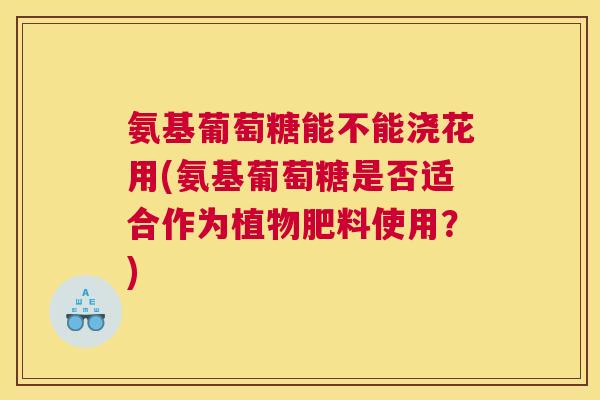 氨基葡萄糖能不能浇花用(氨基葡萄糖是否适合作为植物肥料使用？)