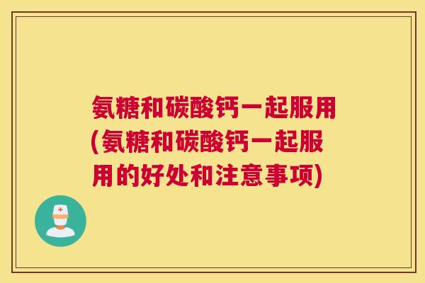 氨糖和碳酸钙一起服用(氨糖和碳酸钙一起服用的好处和注意事项)