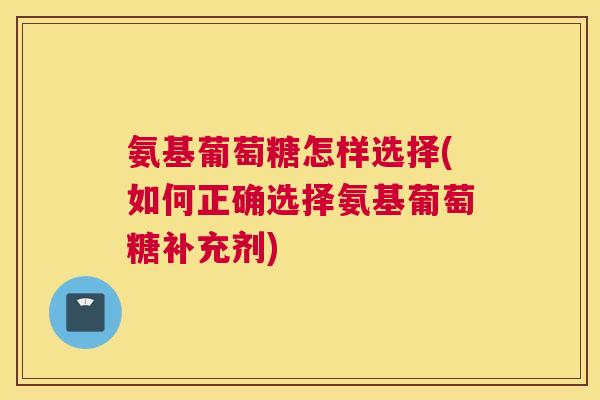 氨基葡萄糖怎样选择(如何正确选择氨基葡萄糖补充剂)