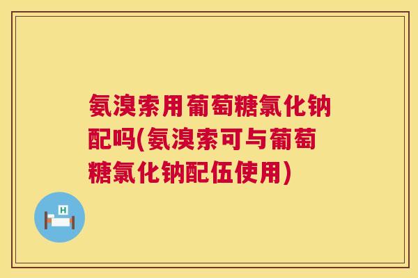 氨溴索用葡萄糖氯化钠配吗(氨溴索可与葡萄糖氯化钠配伍使用)