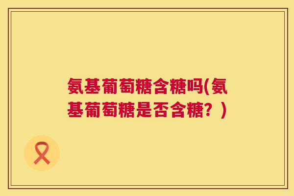 氨基葡萄糖含糖吗(氨基葡萄糖是否含糖？)