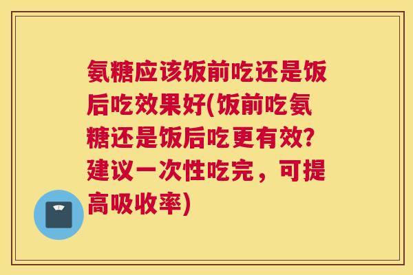 氨糖应该饭前吃还是饭后吃效果好(饭前吃氨糖还是饭后吃更有效？建议一次性吃完，可提高吸收率)