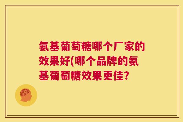 氨基葡萄糖哪个厂家的效果好(哪个品牌的氨基葡萄糖效果更佳？