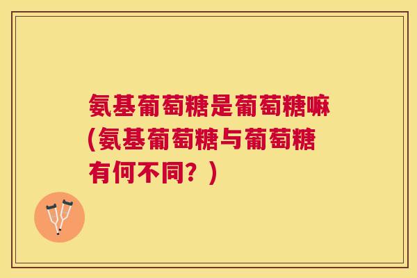 氨基葡萄糖是葡萄糖嘛(氨基葡萄糖与葡萄糖有何不同？)