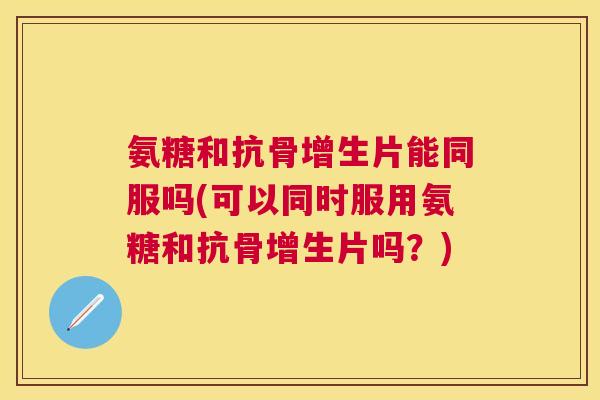 氨糖和抗骨增生片能同服吗(可以同时服用氨糖和抗骨增生片吗？)