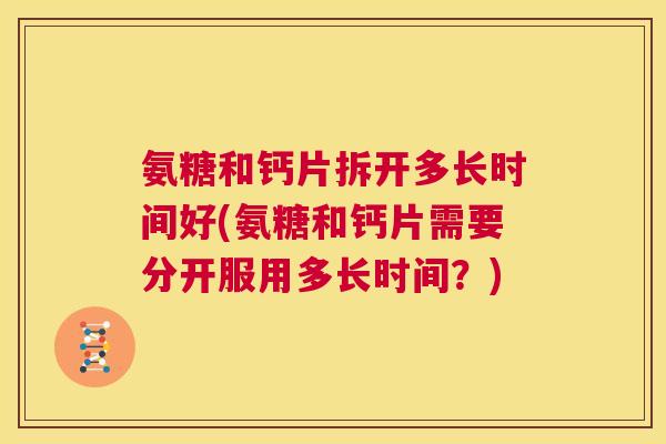 氨糖和钙片拆开多长时间好(氨糖和钙片需要分开服用多长时间？)