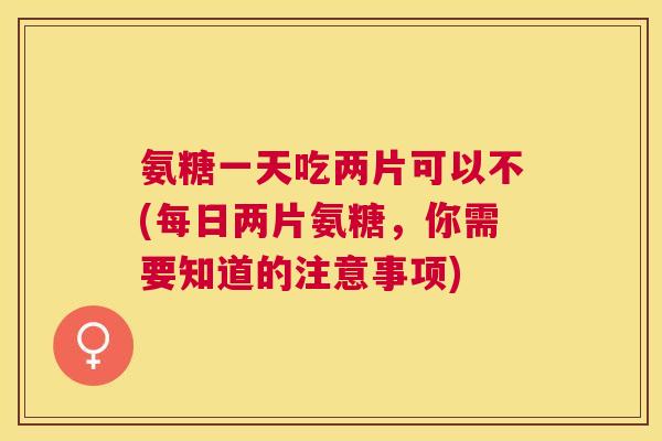 氨糖一天吃两片可以不(每日两片氨糖，你需要知道的注意事项)