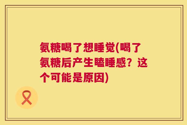 氨糖喝了想睡觉(喝了氨糖后产生瞌睡感？这个可能是原因)