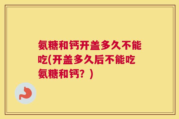 氨糖和钙开盖多久不能吃(开盖多久后不能吃氨糖和钙?) 氨糖和钙开盖多久不能吃(开盖多久后不能吃氨糖和钙?)