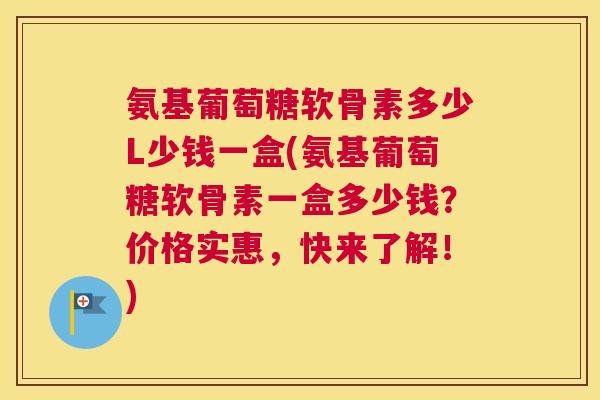 氨基葡萄糖软骨素多少L少钱一盒(氨基葡萄糖软骨素一盒多少钱？价格实惠，快来了解！)