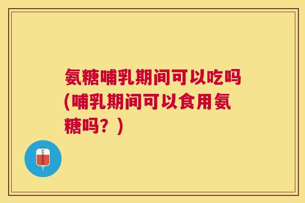 氨糖哺乳期间可以吃吗(哺乳期间可以食用氨糖吗？)