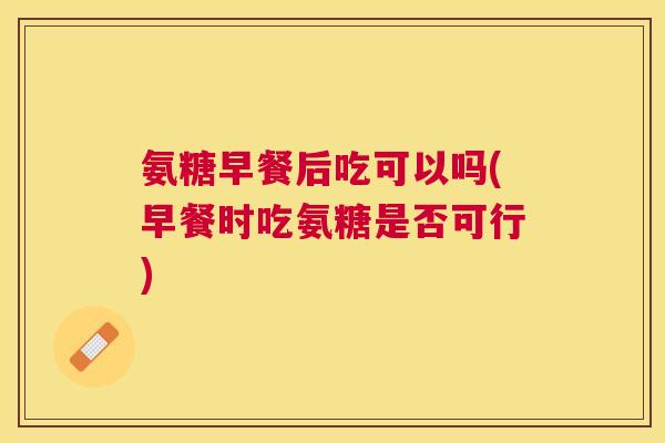 氨糖早餐后吃可以吗(早餐时吃氨糖是否可行)