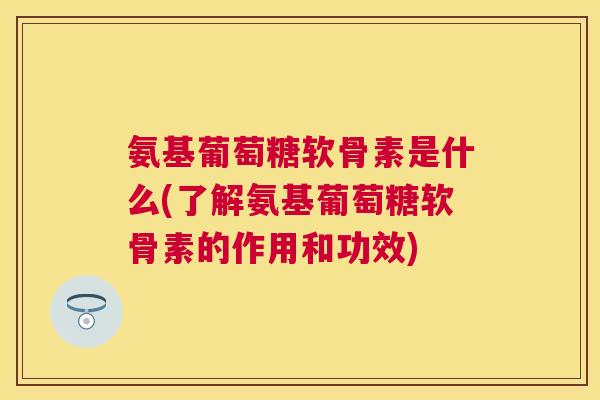 氨基葡萄糖软骨素是什么(了解氨基葡萄糖软骨素的作用和功效)