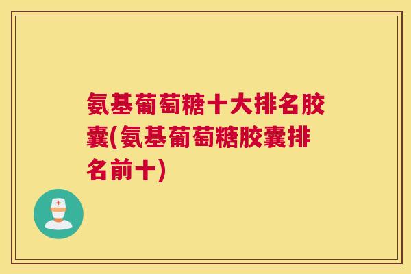 氨基葡萄糖十大排名胶囊(氨基葡萄糖胶囊排名前十)
