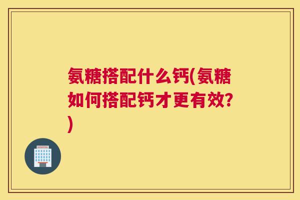氨糖搭配什么钙(氨糖如何搭配钙才更有效？)