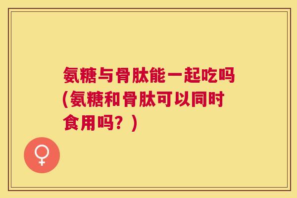 氨糖与骨肽能一起吃吗(氨糖和骨肽可以同时食用吗？)
