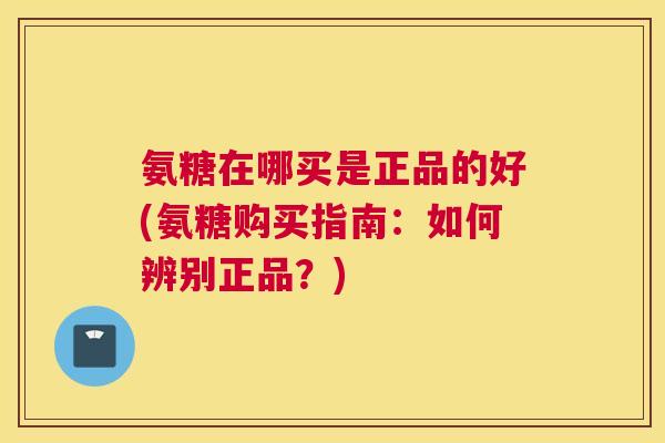 氨糖在哪买是正品的好(氨糖购买指南：如何辨别正品？)