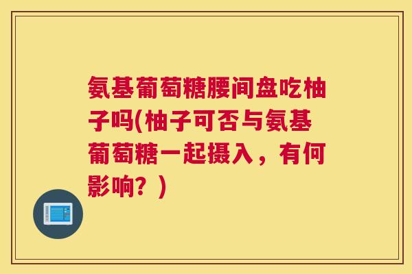 氨基葡萄糖腰间盘吃柚子吗(柚子可否与氨基葡萄糖一起摄入，有何影响？)