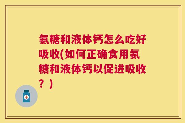 氨糖和液体钙怎么吃好吸收(如何正确食用氨糖和液体钙以促进吸收？)