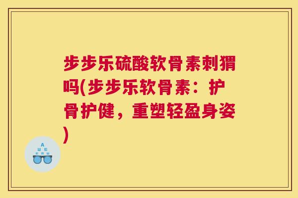 步步乐硫酸软骨素刺猬吗(步步乐软骨素：护骨护健，重塑轻盈身姿)