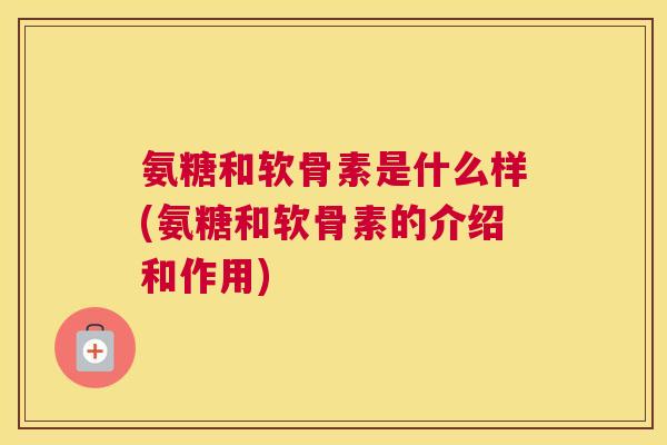 氨糖和软骨素是什么样(氨糖和软骨素的介绍和作用)