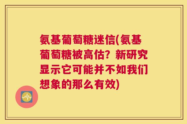 氨基葡萄糖迷信(氨基葡萄糖被高估？新研究显示它可能并不如我们想象的那么有效)