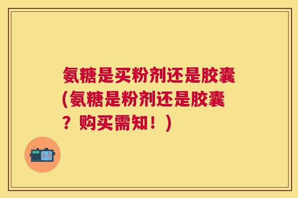 氨糖是买粉剂还是胶囊(氨糖是粉剂还是胶囊？购买需知！)