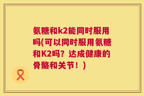 氨糖和k2能同时服用吗(可以同时服用氨糖和K2吗？达成健康的骨骼和关节！)