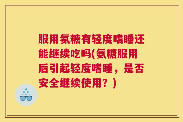 服用氨糖有轻度嗜睡还能继续吃吗(氨糖服用后引起轻度嗜睡，是否安全继续使用？)