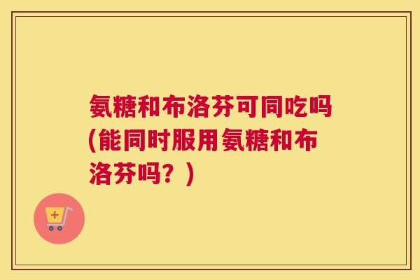 氨糖和布洛芬可同吃吗(能同时服用氨糖和布洛芬吗？)
