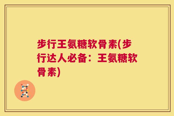 步行王氨糖软骨素(步行达人必备：王氨糖软骨素)