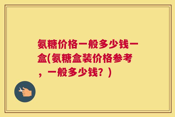 氨糖价格一般多少钱一盒(氨糖盒装价格参考，一般多少钱？)