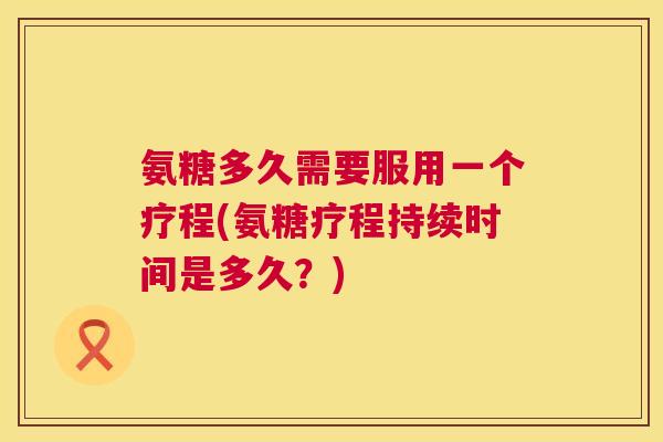 氨糖多久需要服用一个疗程(氨糖疗程持续时间是多久？)