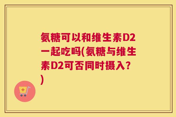 氨糖可以和维生素D2一起吃吗(氨糖与维生素D2可否同时摄入？)