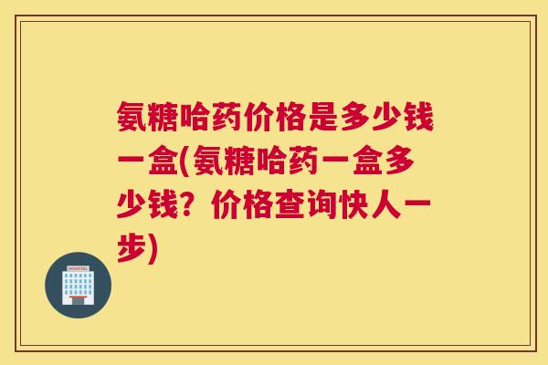 氨糖哈药价格是多少钱一盒(氨糖哈药一盒多少钱？价格查询快人一步)
