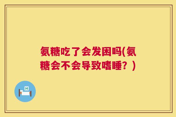 氨糖吃了会发困吗(氨糖会不会导致嗜睡？)
