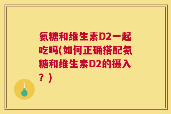 氨糖和维生素D2一起吃吗(如何正确搭配氨糖和维生素D2的摄入？)